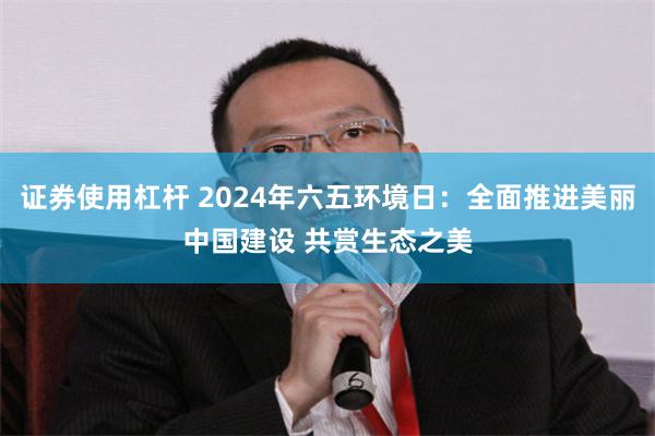 证券使用杠杆 2024年六五环境日：全面推进美丽中国建设 共赏生态之美