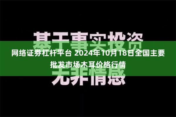 网络证劵杠杆平台 2024年10月18日全国主要批发市场木耳价格行情