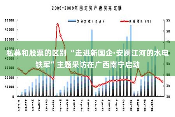 私募和股票的区别 “走进新国企·安澜江河的水电铁军”主题采访在广西南宁启动