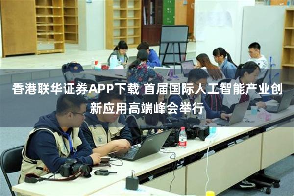 香港联华证券APP下载 首届国际人工智能产业创新应用高端峰会举行